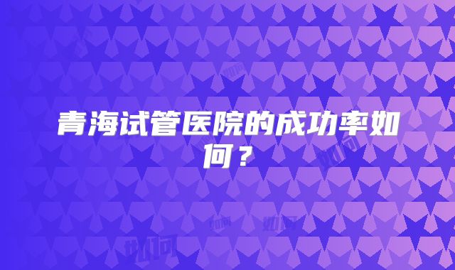 青海试管医院的成功率如何?