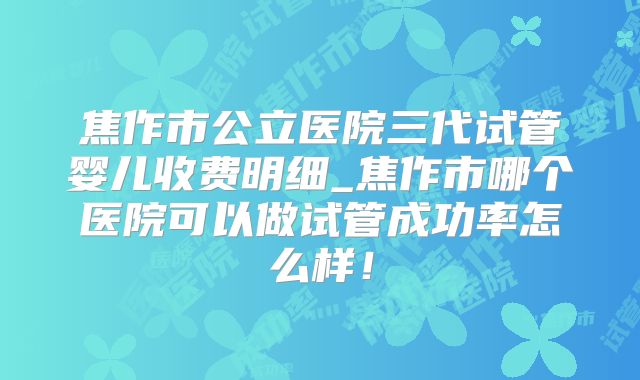 焦作市公立医院三代试管婴儿收费明细_焦作市哪个医院可以做试管成功率怎么样!