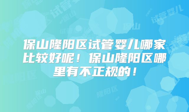 保山隆阳区试管婴儿哪家比较好呢！保山隆阳区哪里有不正规的！