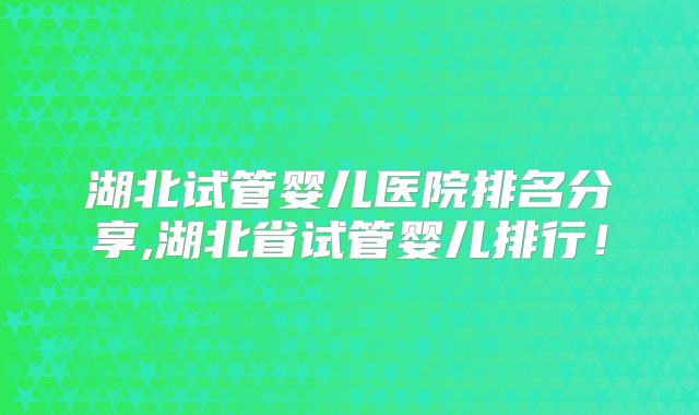 湖北试管婴儿医院排名分享,湖北省试管婴儿排行!