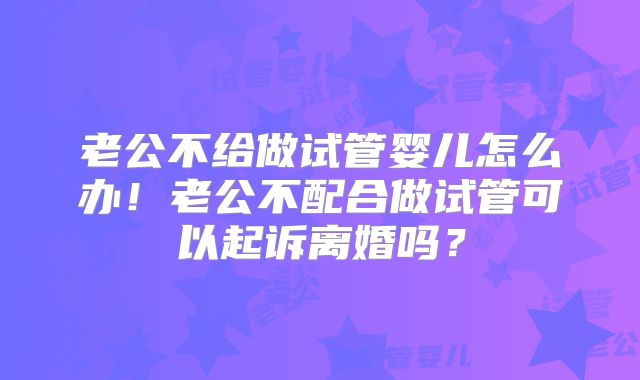 老公不给做试管婴儿怎么办！老公不配合做试管可以起诉离婚吗？