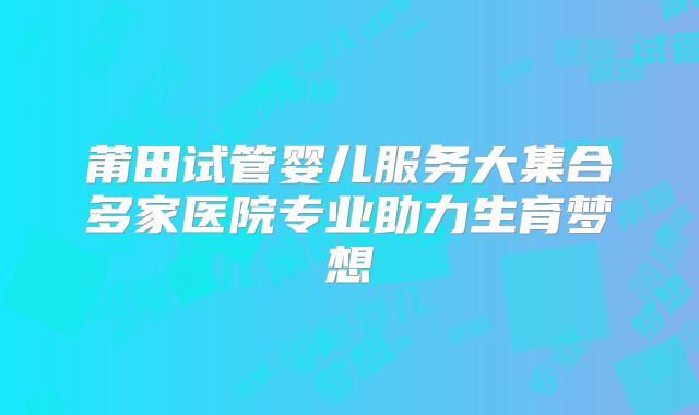 莆田试管婴儿服务大集合多家医院专业助力生育梦想