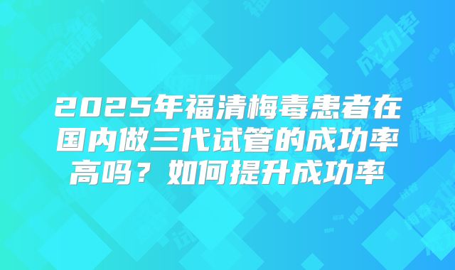 2025年福清梅毒患者在国内做三代试管的成功率高吗?如何提升成功率