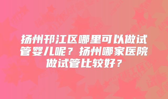 扬州邗江区哪里可以做试管婴儿呢?扬州哪家医院做试管比较好?