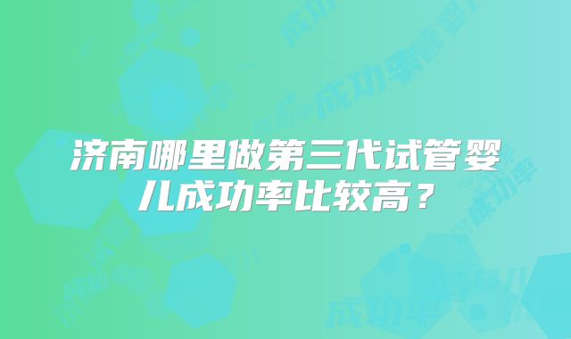 济南哪里做第三代试管婴儿成功率比较高?