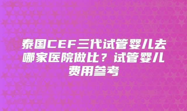 泰国CEF三代试管婴儿去哪家医院做比?试管婴儿费用参考