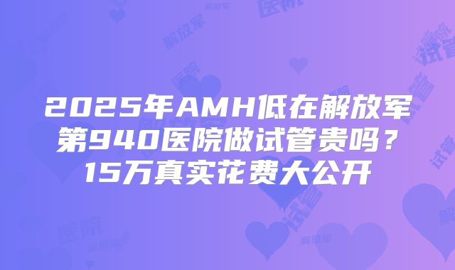 2025年AMH低在解放军第940医院做试管贵吗？15万真实花费大公开