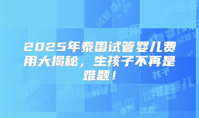 2025年泰国试管婴儿费用大揭秘，生孩子不再是难题！