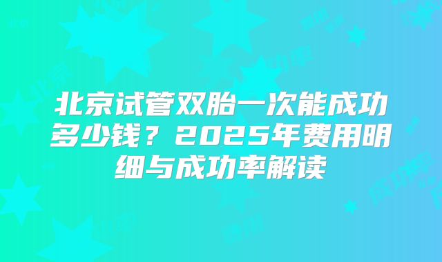 北京试管双胎一次能成功多少钱？2025年费用明细与成功率解读