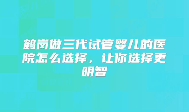 鹤岗做三代试管婴儿的医院怎么选择，让你选择更明智