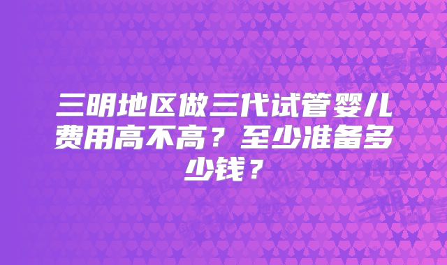 三明地区做三代试管婴儿费用高不高?至少准备多少钱?