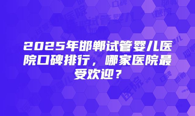 2025年邯郸试管婴儿医院口碑排行，哪家医院最受欢迎？