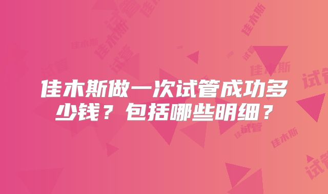 佳木斯做一次试管成功多少钱?包括哪些明细?