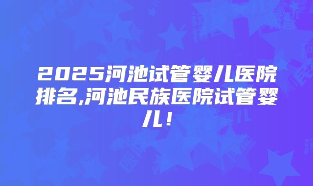 2025河池试管婴儿医院排名,河池民族医院试管婴儿!