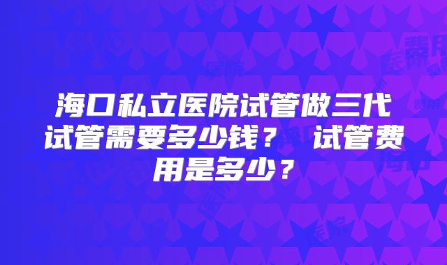 海口私立医院试管做三代试管需要多少钱? 试管费用是多少?