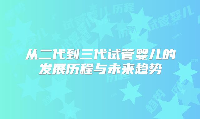 从二代到三代试管婴儿的发展历程与未来趋势