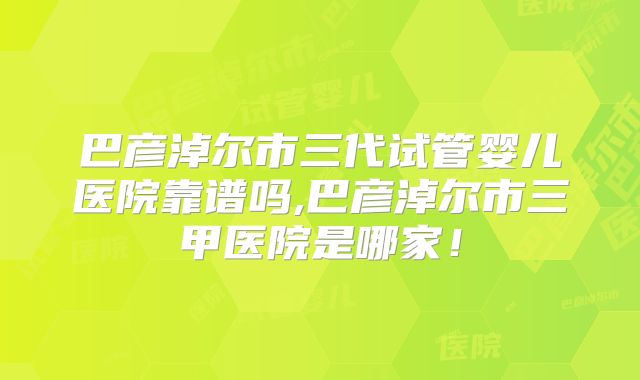 巴彦淖尔市三代试管婴儿医院靠谱吗,巴彦淖尔市三甲医院是哪家!