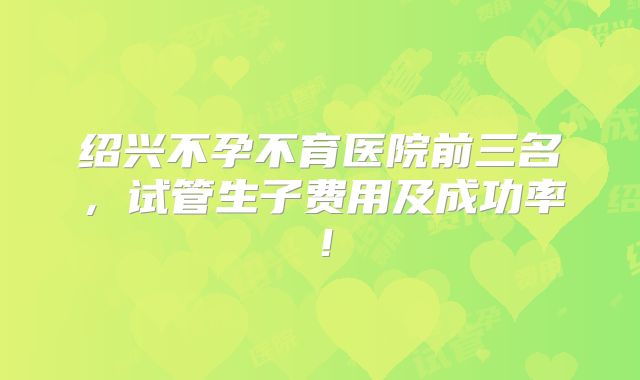 绍兴不孕不育医院前三名,试管生子费用及成功率!