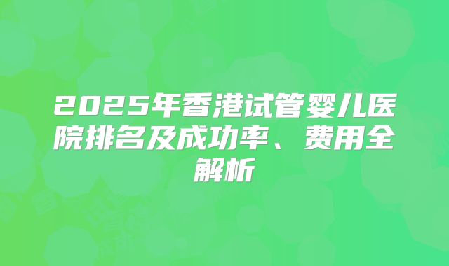 2025年香港试管婴儿医院排名及成功率、费用全解析