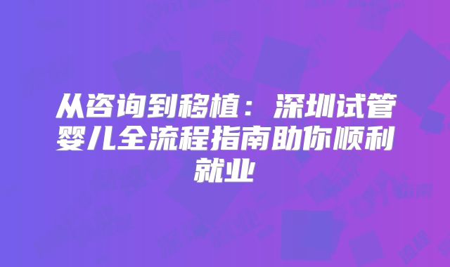 从咨询到移植:深圳试管婴儿全流程指南助你顺利就业
