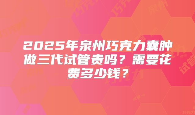 2025年泉州巧克力囊肿做三代试管贵吗？需要花费多少钱？