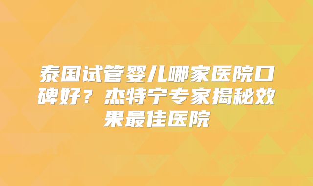 泰国试管婴儿哪家医院口碑好？杰特宁专家揭秘效果最佳医院