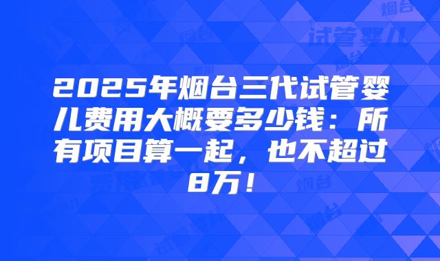 2025年烟台三代试管婴儿费用大概要多少钱:所有项目算一起,也不超过8万!