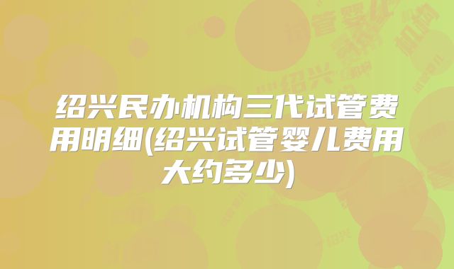 绍兴民办机构三代试管费用明细(绍兴试管婴儿费用大约多少)