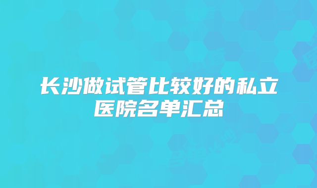 长沙做试管比较好的私立医院名单汇总