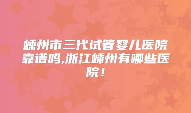 嵊州市三代试管婴儿医院靠谱吗,浙江嵊州有哪些医院!