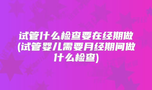 试管什么检查要在经期做(试管婴儿需要月经期间做什么检查)