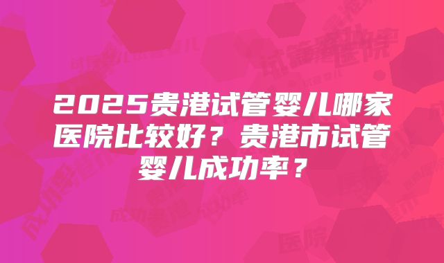2025贵港试管婴儿哪家医院比较好?贵港市试管婴儿成功率?