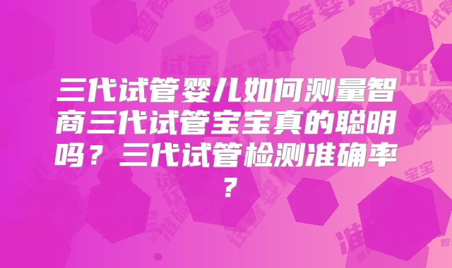 三代试管婴儿如何测量智商三代试管宝宝真的聪明吗?三代试管检测准确率?