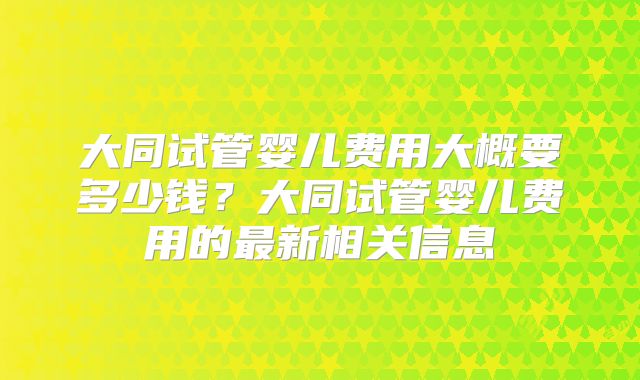 大同试管婴儿费用大概要多少钱?大同试管婴儿费用的最新相关信息