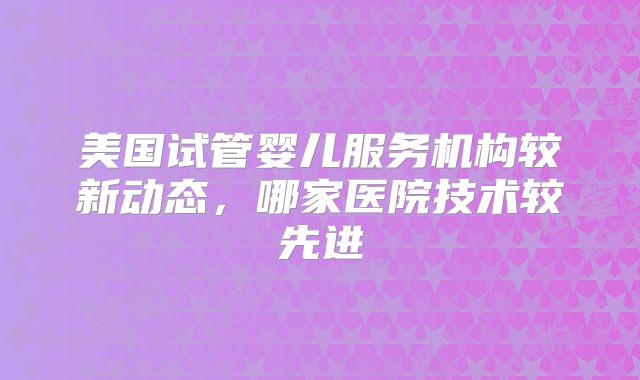美国试管婴儿服务机构较新动态，哪家医院技术较先进