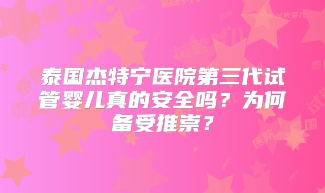 泰国杰特宁医院第三代试管婴儿真的安全吗?为何备受推崇?