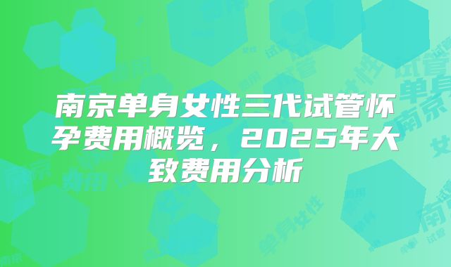 南京单身女性三代试管怀孕费用概览,2025年大致费用分析