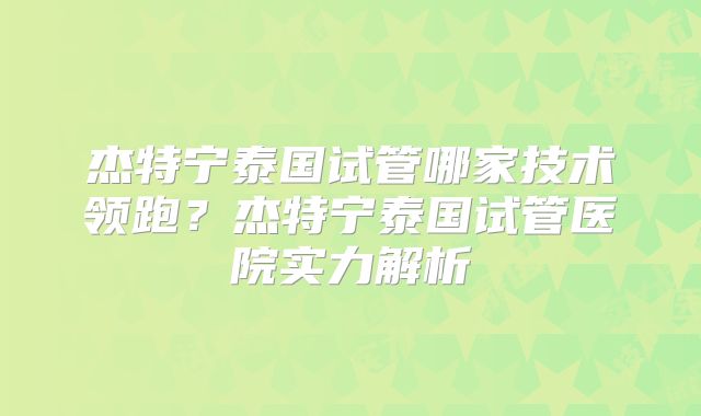 杰特宁泰国试管哪家技术领跑?杰特宁泰国试管医院实力解析