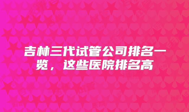 吉林三代试管公司排名一览,这些医院排名高