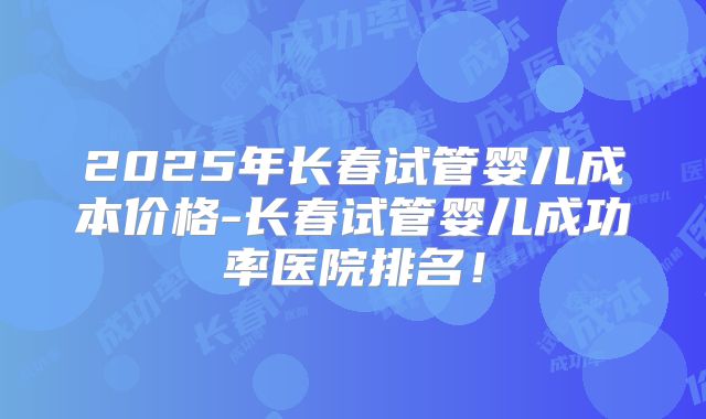 2025年长春试管婴儿成本价格-长春试管婴儿成功率医院排名!