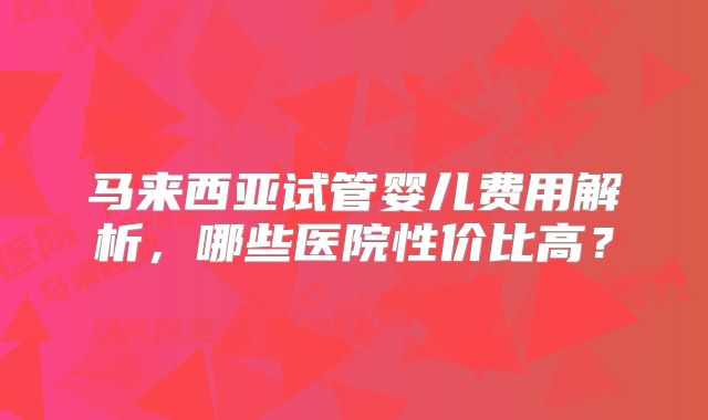 马来西亚试管婴儿费用解析,哪些医院性价比高?