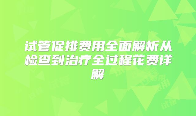 试管促排费用全面解析从检查到治疗全过程花费详解
