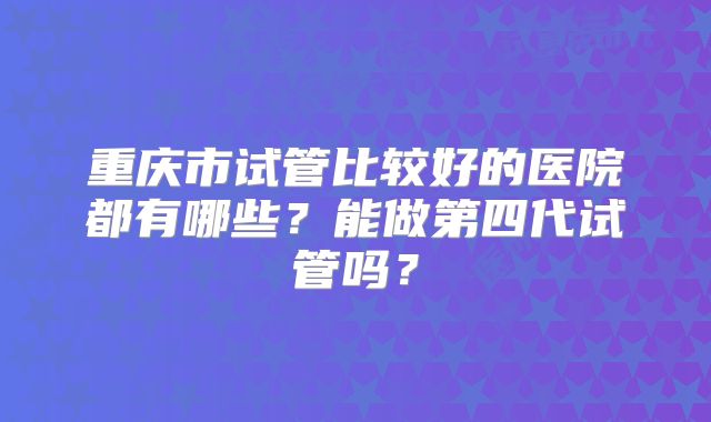 重庆市试管比较好的医院都有哪些?能做第四代试管吗?