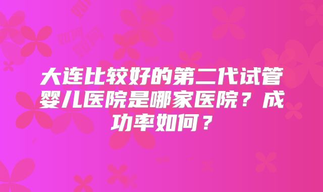 大连比较好的第二代试管婴儿医院是哪家医院?成功率如何?