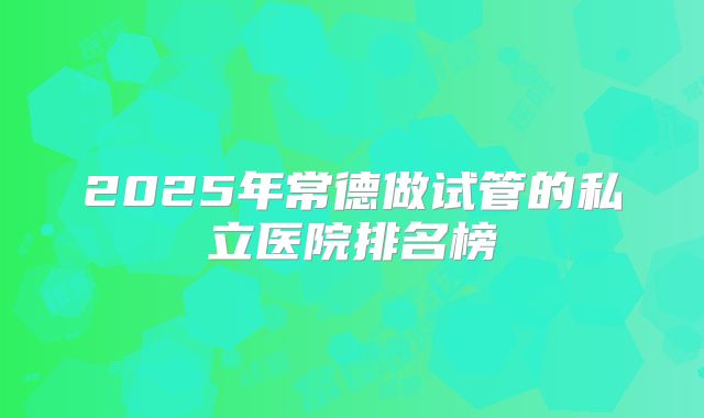 2025年常德做试管的私立医院排名榜