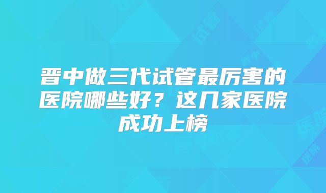 晋中做三代试管最厉害的医院哪些好?这几家医院成功上榜