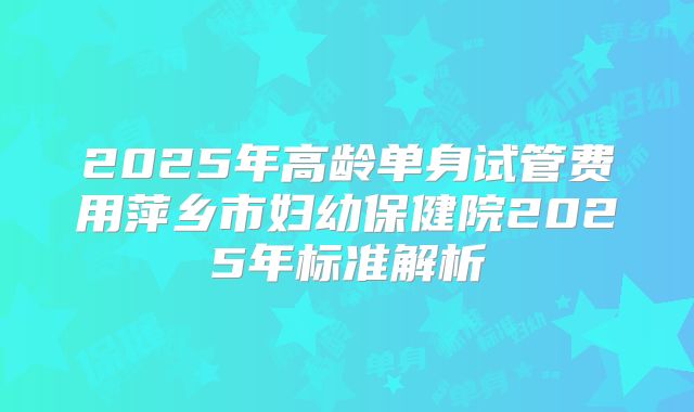 2025年高龄单身试管费用萍乡市妇幼保健院2025年标准解析