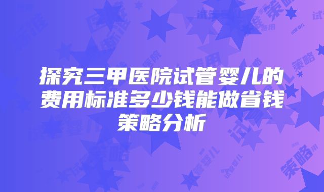 探究三甲医院试管婴儿的费用标准多少钱能做省钱策略分析