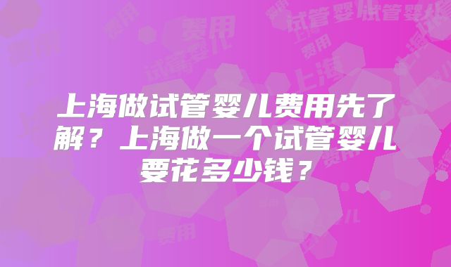 上海做试管婴儿费用先了解?上海做一个试管婴儿要花多少钱?