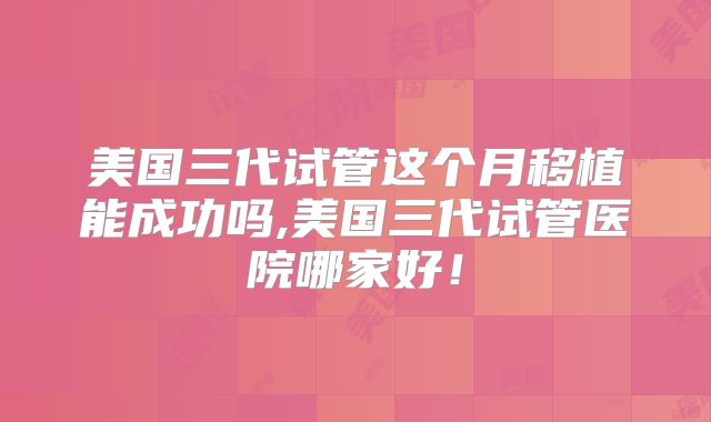 美国三代试管这个月移植能成功吗,美国三代试管医院哪家好!